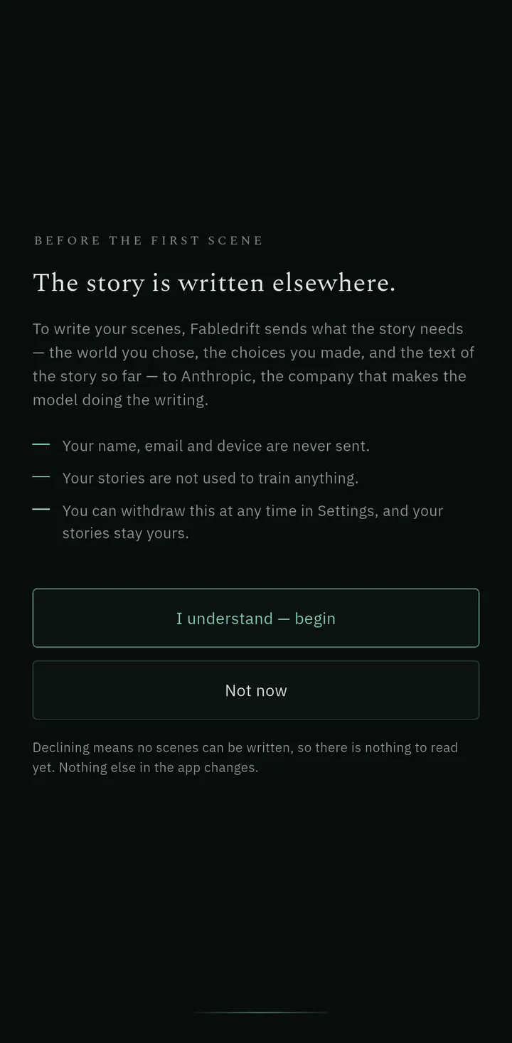 A consent screen in Fabledrift on a phone, headed Before the first scene and The story is written elsewhere, explaining that the world, the choices and the story so far are sent to Anthropic to write each scene, that name, email and device are never sent, that stories are not used to train anything, and that consent can be withdrawn in Settings, above buttons reading I understand — begin and Not now.